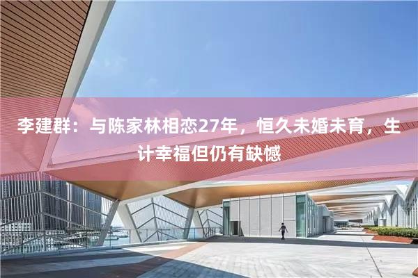 李建群：与陈家林相恋27年，恒久未婚未育，生计幸福但仍有缺憾
